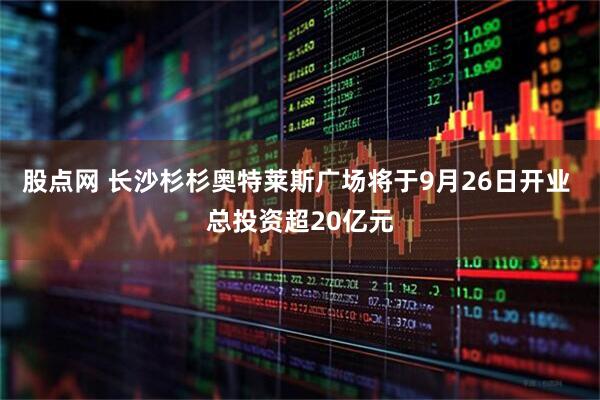 股点网 长沙杉杉奥特莱斯广场将于9月26日开业 总投资超20亿元