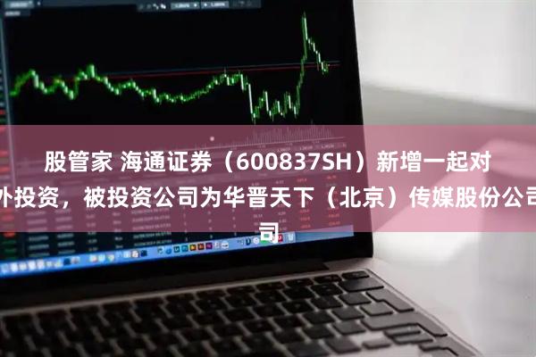股管家 海通证券（600837SH）新增一起对外投资，被投资公司为华晋天下（北京）传媒股份公司