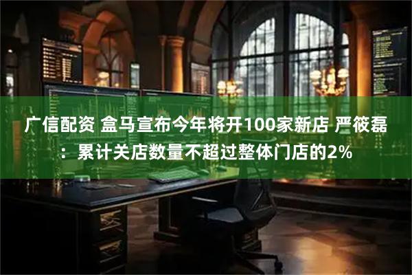 广信配资 盒马宣布今年将开100家新店 严筱磊：累计关店数量不超过整体门店的2%