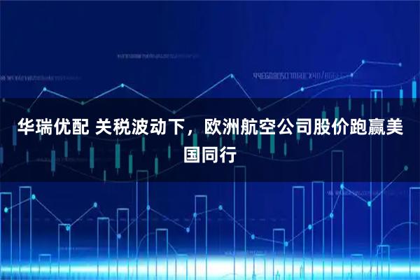 华瑞优配 关税波动下，欧洲航空公司股价跑赢美国同行