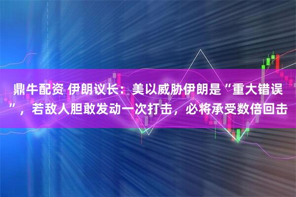 鼎牛配资 伊朗议长：美以威胁伊朗是“重大错误”，若敌人胆敢发动一次打击，必将承受数倍回击