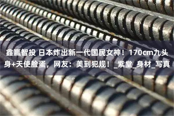 鑫赢智投 日本炸出新一代国民女神！170cm九头身+天使脸蛋，网友：美到犯规！_紫堂_身材_写真