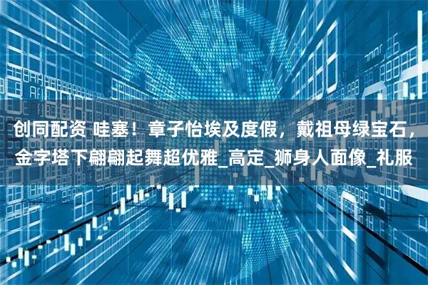 创同配资 哇塞！章子怡埃及度假，戴祖母绿宝石，金字塔下翩翩起舞超优雅_高定_狮身人面像_礼服