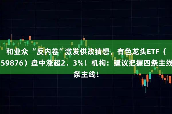 和业众 “反内卷”激发供改猜想，有色龙头ETF（159876）盘中涨超2．3%！机构：建议把握四条主线！