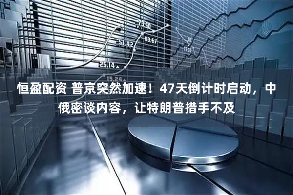 恒盈配资 普京突然加速！47天倒计时启动，中俄密谈内容，让特朗普措手不及