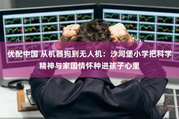 优配中国 从机器狗到无人机：沙河堡小学把科学精神与家国情怀种进孩子心里