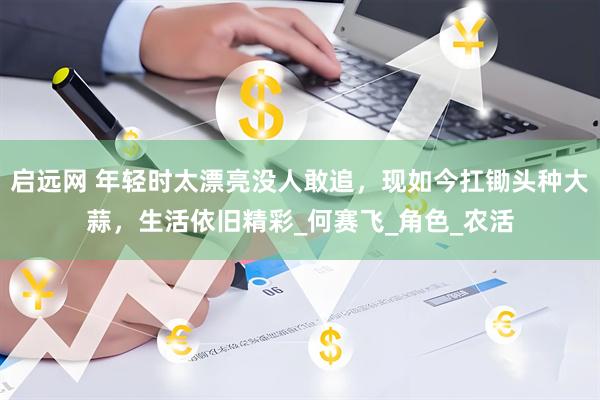启远网 年轻时太漂亮没人敢追，现如今扛锄头种大蒜，生活依旧精彩_何赛飞_角色_农活