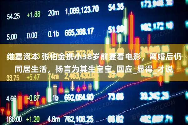维嘉资本 张伯金携小38岁前妻看电影，离婚后仍同居生活，扬言为其生宝宝_回应_显得_才说