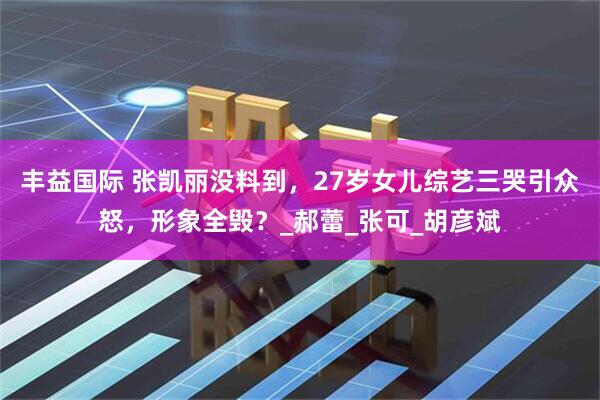 丰益国际 张凯丽没料到，27岁女儿综艺三哭引众怒，形象全毁？_郝蕾_张可_胡彦斌