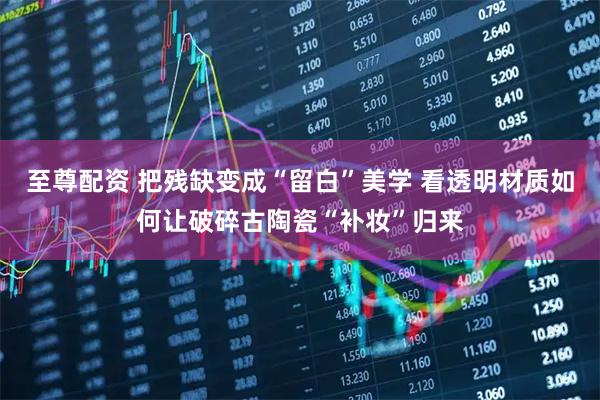 至尊配资 把残缺变成“留白”美学 看透明材质如何让破碎古陶瓷“补妆”归来