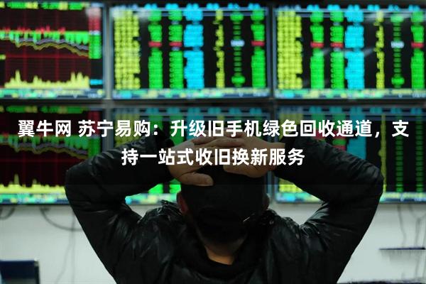 翼牛网 苏宁易购：升级旧手机绿色回收通道，支持一站式收旧换新服务