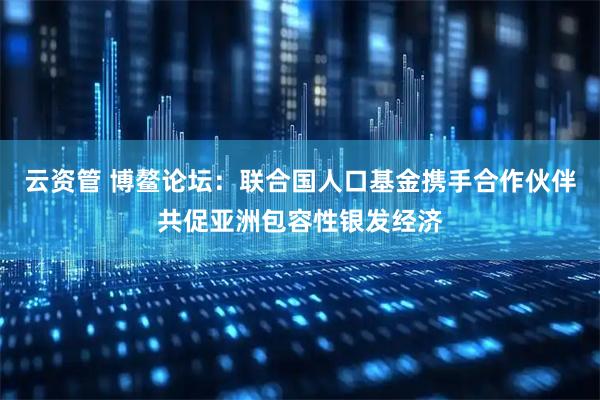 云资管 博鳌论坛：联合国人口基金携手合作伙伴共促亚洲包容性银发经济