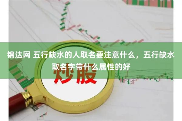 锦达网 五行缺水的人取名要注意什么，五行缺水取名字带什么属性的好