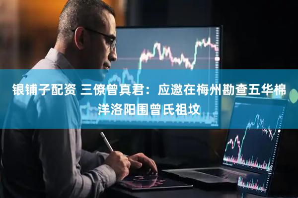 银铺子配资 三僚曾真君：应邀在梅州勘查五华棉洋洛阳围曾氏祖坟