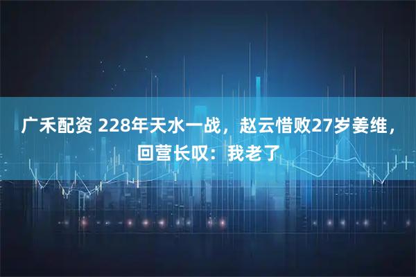 广禾配资 228年天水一战，赵云惜败27岁姜维，回营长叹：我老了