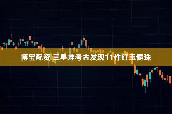 博宝配资 三星堆考古发现11件红玉髓珠