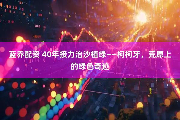 蓝乔配资 40年接力治沙植绿——柯柯牙，荒原上的绿色奇迹