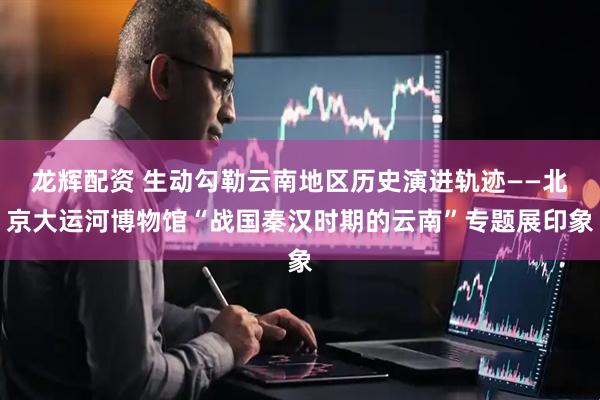 龙辉配资 生动勾勒云南地区历史演进轨迹——北京大运河博物馆“战国秦汉时期的云南”专题展印象