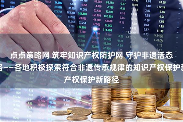 点点策略网 筑牢知识产权防护网 守护非遗活态传承路——各地积极探索符合非遗传承规律的知识产权保护新路径