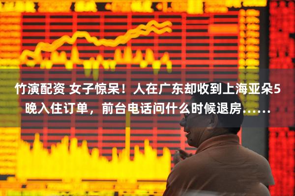 竹演配资 女子惊呆!人在广东却收到上海亚朵5晚入住订单,前台电话问什么时候退房……