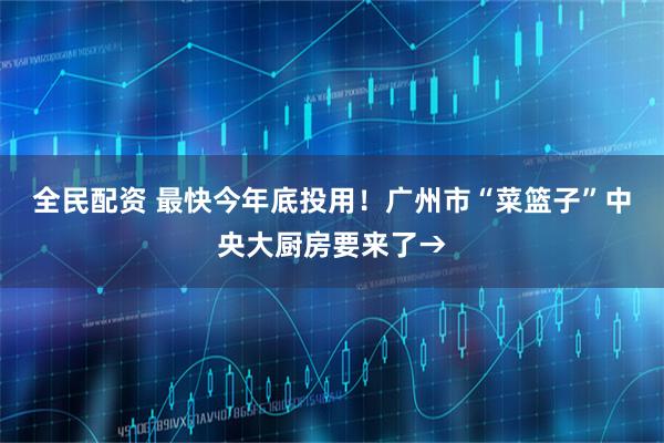全民配资 最快今年底投用！广州市“菜篮子”中央大厨房要来了→
